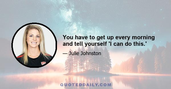 You have to get up every morning and tell yourself 'I can do this.'