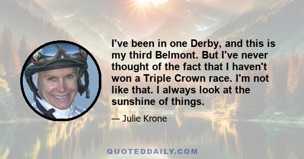 I've been in one Derby, and this is my third Belmont. But I've never thought of the fact that I haven't won a Triple Crown race. I'm not like that. I always look at the sunshine of things.