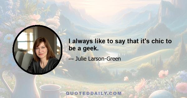 I always like to say that it's chic to be a geek.