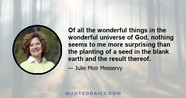 Of all the wonderful things in the wonderful universe of God, nothing seems to me more surprising than the planting of a seed in the blank earth and the result thereof.