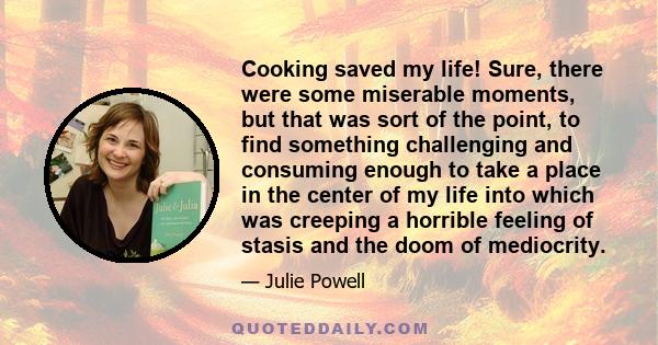 Cooking saved my life! Sure, there were some miserable moments, but that was sort of the point, to find something challenging and consuming enough to take a place in the center of my life into which was creeping a