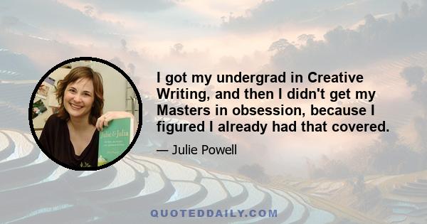 I got my undergrad in Creative Writing, and then I didn't get my Masters in obsession, because I figured I already had that covered.