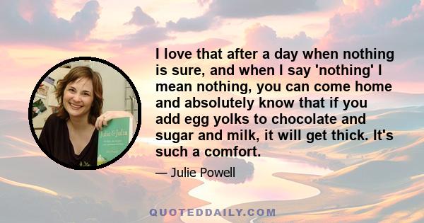 I love that after a day when nothing is sure, and when I say 'nothing' I mean nothing, you can come home and absolutely know that if you add egg yolks to chocolate and sugar and milk, it will get thick. It's such a