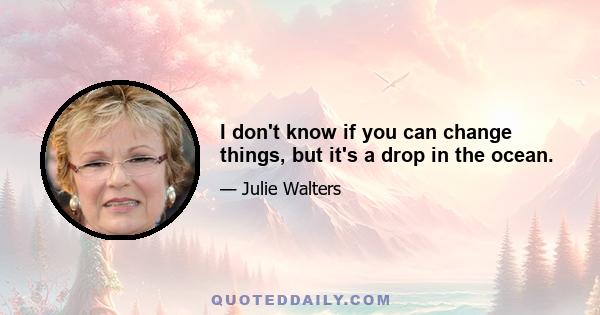 I don't know if you can change things, but it's a drop in the ocean.