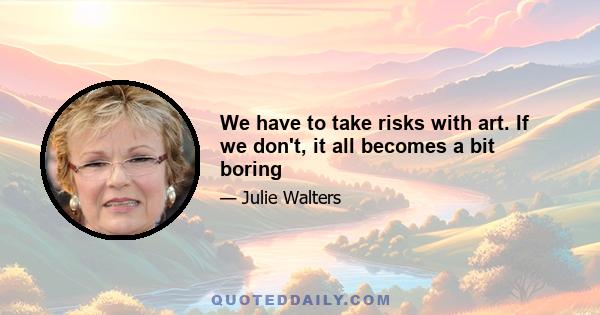 We have to take risks with art. If we don't, it all becomes a bit boring