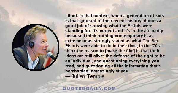 I think in that context, when a generation of kids is that ignorant of their recent history, it does a good job of showing what the Pistols were standing for. It's current and it's in the air, partly because I think