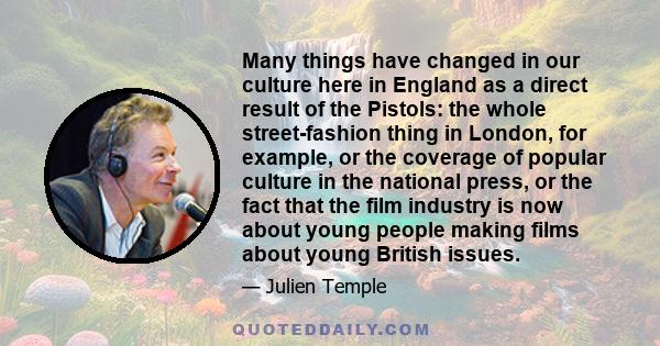 Many things have changed in our culture here in England as a direct result of the Pistols: the whole street-fashion thing in London, for example, or the coverage of popular culture in the national press, or the fact