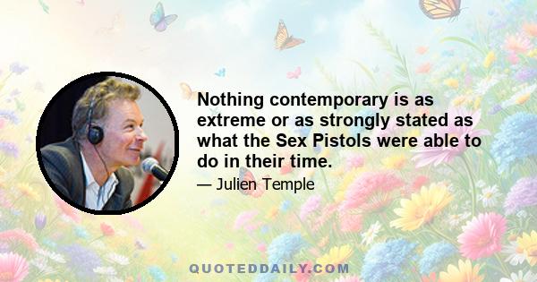 Nothing contemporary is as extreme or as strongly stated as what the Sex Pistols were able to do in their time.