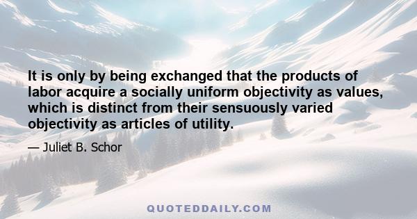 It is only by being exchanged that the products of labor acquire a socially uniform objectivity as values, which is distinct from their sensuously varied objectivity as articles of utility.