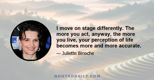 I move on stage differently. The more you act, anyway, the more you live, your perception of life becomes more and more accurate.