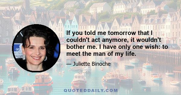 If you told me tomorrow that I couldn't act anymore, it wouldn't bother me. I have only one wish: to meet the man of my life.