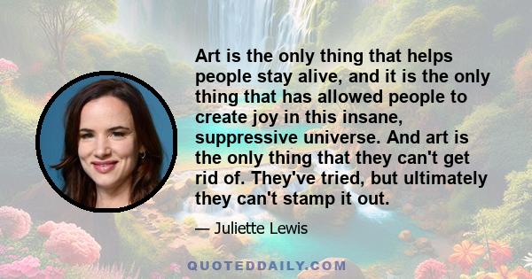 Art is the only thing that helps people stay alive, and it is the only thing that has allowed people to create joy in this insane, suppressive universe. And art is the only thing that they can't get rid of. They've