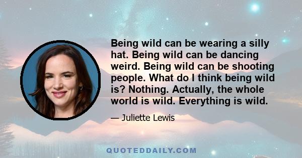 Being wild can be wearing a silly hat. Being wild can be dancing weird. Being wild can be shooting people. What do I think being wild is? Nothing. Actually, the whole world is wild. Everything is wild.