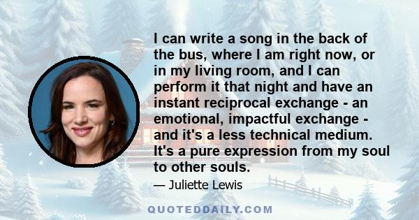 I can write a song in the back of the bus, where I am right now, or in my living room, and I can perform it that night and have an instant reciprocal exchange - an emotional, impactful exchange - and it's a less