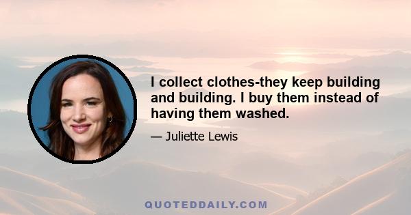 I collect clothes-they keep building and building. I buy them instead of having them washed.