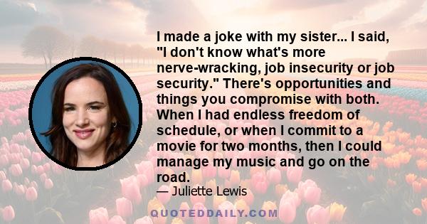 I made a joke with my sister... I said, I don't know what's more nerve-wracking, job insecurity or job security. There's opportunities and things you compromise with both. When I had endless freedom of schedule, or when 