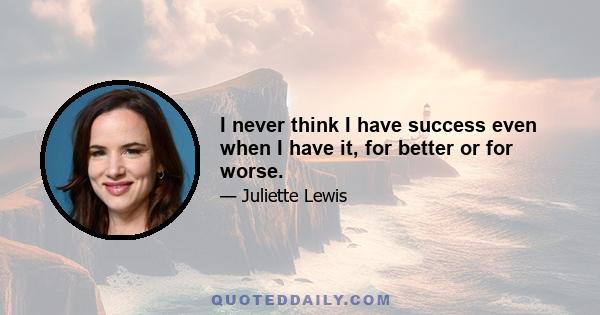 I never think I have success even when I have it, for better or for worse.