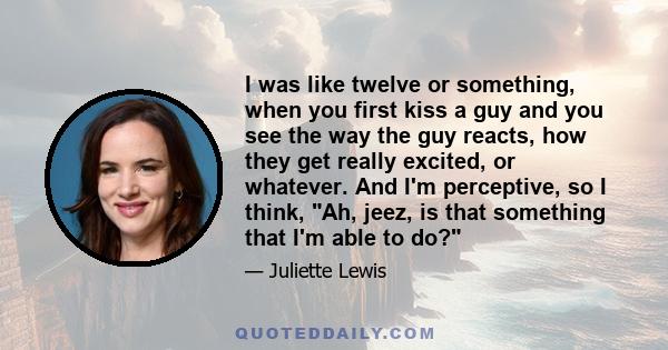 I was like twelve or something, when you first kiss a guy and you see the way the guy reacts, how they get really excited, or whatever. And I'm perceptive, so I think, Ah, jeez, is that something that I'm able to do?