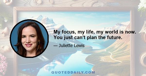 My focus, my life, my world is now. You just can't plan the future.