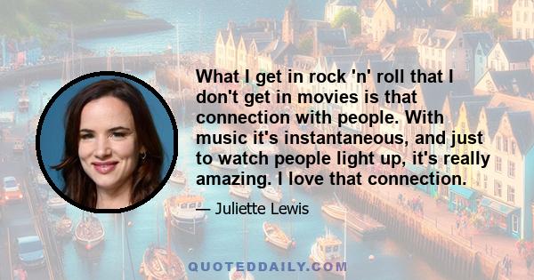 What I get in rock 'n' roll that I don't get in movies is that connection with people. With music it's instantaneous, and just to watch people light up, it's really amazing. I love that connection.