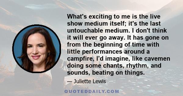 What's exciting to me is the live show medium itself; it's the last untouchable medium. I don't think it will ever go away. It has gone on from the beginning of time with little performances around a campfire, I'd