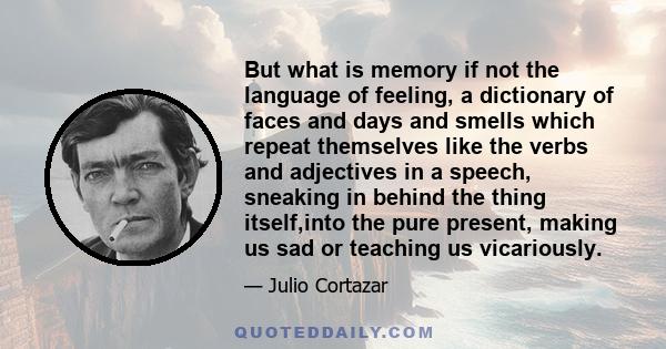 But what is memory if not the language of feeling, a dictionary of faces and days and smells which repeat themselves like the verbs and adjectives in a speech, sneaking in behind the thing itself,into the pure present,