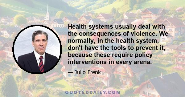 Health systems usually deal with the consequences of violence. We normally, in the health system, don't have the tools to prevent it, because these require policy interventions in every arena.