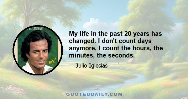 My life in the past 20 years has changed. I don't count days anymore, I count the hours, the minutes, the seconds.