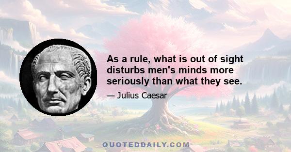 As a rule, what is out of sight disturbs men's minds more seriously than what they see.