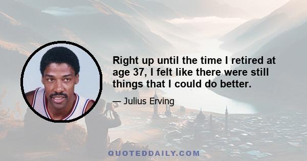 Right up until the time I retired at age 37, I felt like there were still things that I could do better.