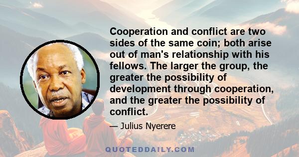 Cooperation and conflict are two sides of the same coin; both arise out of man's relationship with his fellows. The larger the group, the greater the possibility of development through cooperation, and the greater the