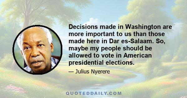 Decisions made in Washington are more important to us than those made here in Dar es-Salaam. So, maybe my people should be allowed to vote in American presidential elections.