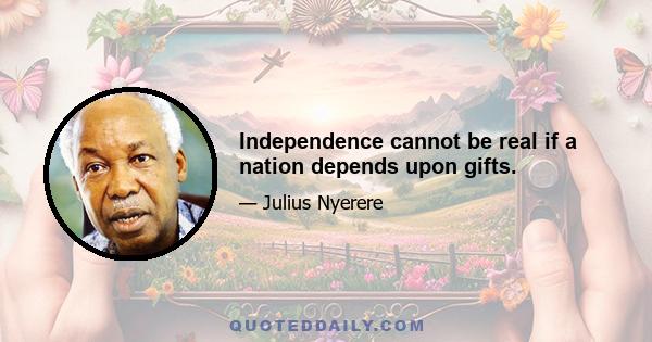 Independence cannot be real if a nation depends upon gifts.