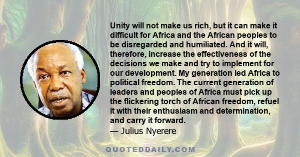 Unity will not make us rich, but it can make it difficult for Africa and the African peoples to be disregarded and humiliated. And it will, therefore, increase the effectiveness of the decisions we make and try to