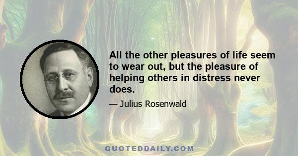 All the other pleasures of life seem to wear out, but the pleasure of helping others in distress never does.