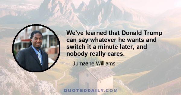 We've learned that Donald Trump can say whatever he wants and switch it a minute later, and nobody really cares.