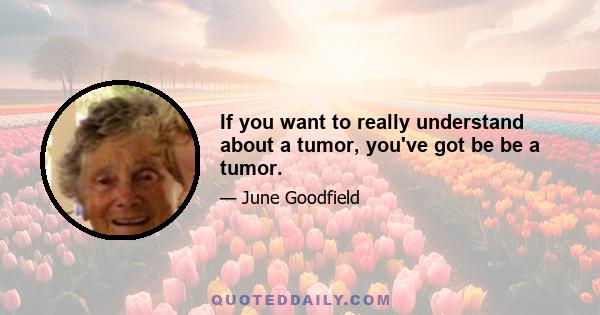 If you want to really understand about a tumor, you've got be be a tumor.