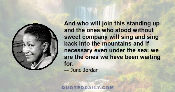 And who will join this standing up and the ones who stood without sweet company will sing and sing back into the mountains and if necessary even under the sea: we are the ones we have been waiting for.