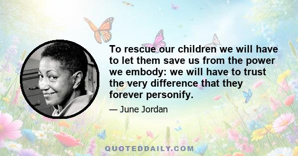 To rescue our children we will have to let them save us from the power we embody: we will have to trust the very difference that they forever personify. And we will have to allow them the choice, without fear of death: