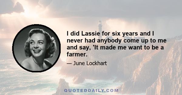 I did Lassie for six years and I never had anybody come up to me and say, 'It made me want to be a farmer.