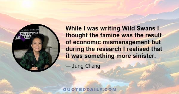 While I was writing Wild Swans I thought the famine was the result of economic mismanagement but during the research I realised that it was something more sinister.