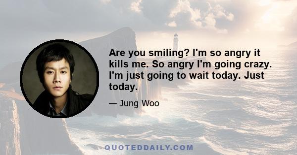 Are you smiling? I'm so angry it kills me. So angry I'm going crazy. I'm just going to wait today. Just today.