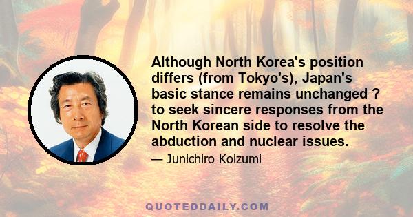 Although North Korea's position differs (from Tokyo's), Japan's basic stance remains unchanged ? to seek sincere responses from the North Korean side to resolve the abduction and nuclear issues.