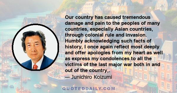 Our country has caused tremendous damage and pain to the peoples of many countries, especially Asian countries, through colonial rule and invasion. Humbly acknowledging such facts of history, I once again reflect most