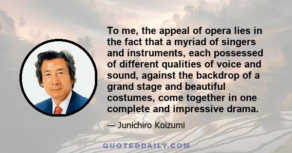 To me, the appeal of opera lies in the fact that a myriad of singers and instruments, each possessed of different qualities of voice and sound, against the backdrop of a grand stage and beautiful costumes, come together 