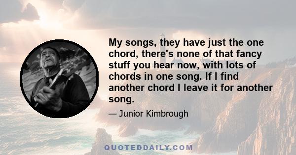 My songs, they have just the one chord, there's none of that fancy stuff you hear now, with lots of chords in one song. If I find another chord I leave it for another song.