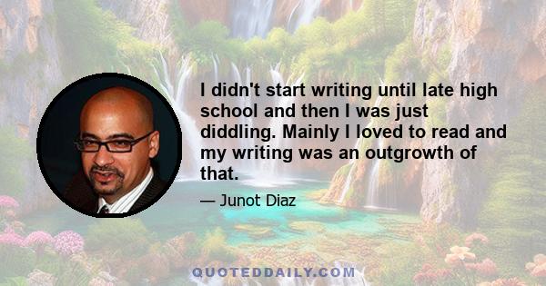 I didn't start writing until late high school and then I was just diddling. Mainly I loved to read and my writing was an outgrowth of that.