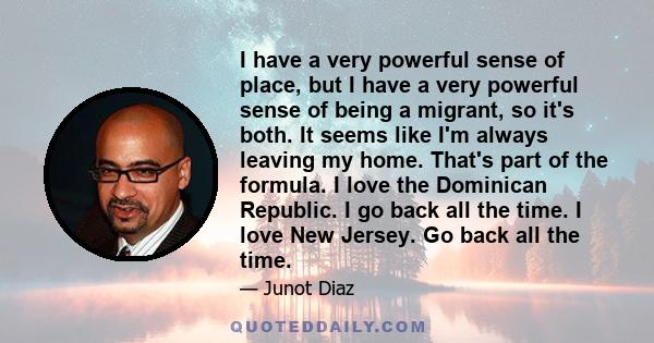 I have a very powerful sense of place, but I have a very powerful sense of being a migrant, so it's both. It seems like I'm always leaving my home. That's part of the formula. I love the Dominican Republic. I go back