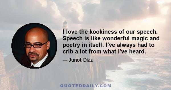 I love the kookiness of our speech. Speech is like wonderful magic and poetry in itself. I've always had to crib a lot from what I've heard.