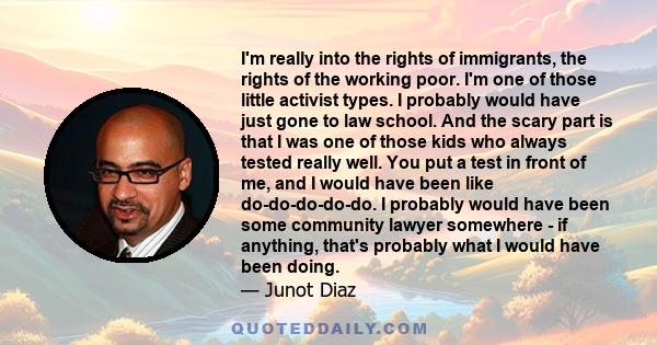 I'm really into the rights of immigrants, the rights of the working poor. I'm one of those little activist types. I probably would have just gone to law school. And the scary part is that I was one of those kids who